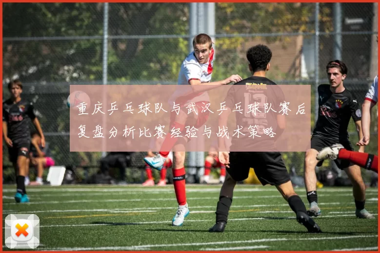 重庆乒乓球队与武汉乒乓球队赛后复盘分析比赛经验与战术策略