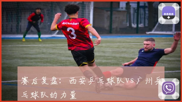 赛后复盘：西安乒乓球队vs广州乒乓球队的力量
