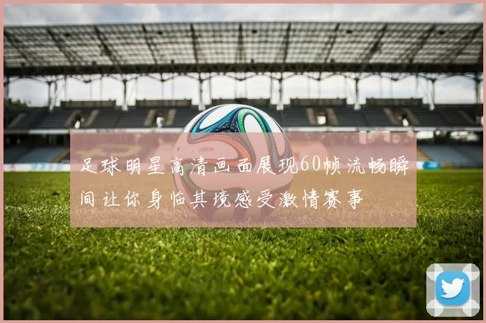足球明星高清画面展现60帧流畅瞬间让你身临其境感受激情赛事
