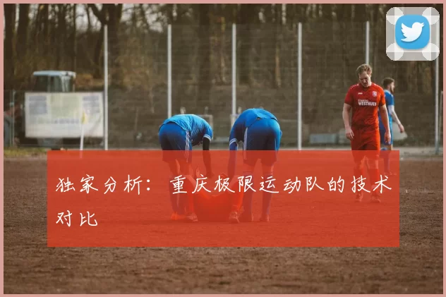 独家分析：重庆极限运动队的技术对比